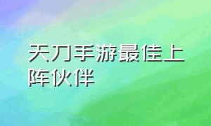 天刀手游最佳上阵伙伴（天刀手游伙伴搭配最新阵容）