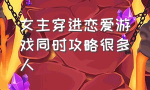 女主穿进恋爱游戏同时攻略很多人