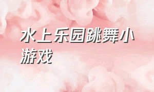 水上乐园跳舞小游戏（水上乐园小游戏全部）