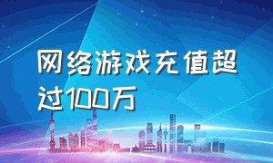 网络游戏充值超过100万（网络游戏充值多少钱是洗钱）