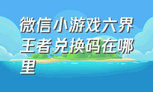 微信小游戏六界王者兑换码在哪里（微信小游戏苍龙永久兑换码是什么）