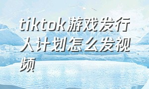 tiktok游戏发行人计划怎么发视频