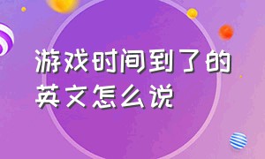 游戏时间到了的英文怎么说（我们的游戏时间到了用英语怎么说）