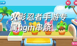 火影忍者手游专属bgm串烧（火影忍者手游专属bgm完整版）