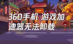 360手机 游戏加速器无法卸载（360手机游戏加速器在哪里关闭）