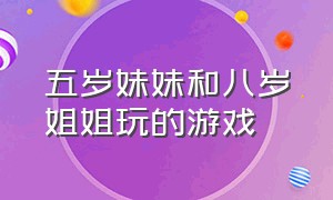 五岁妹妹和八岁姐姐玩的游戏（三岁妹妹和八岁姐姐一起玩的游戏）