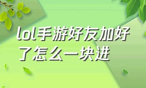 lol手游好友加好了怎么一块进（lol手游好友加好了怎么一块进去）