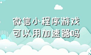 微信小程序游戏可以用加速器吗