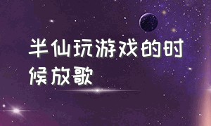 半仙玩游戏的时候放歌（半仙第一次玩的游戏视频）