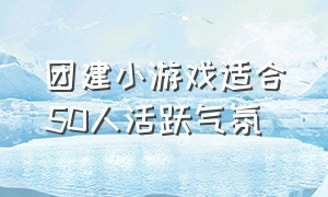 团建小游戏适合50人活跃气氛（团建小游戏活跃气氛的5-10人左右）