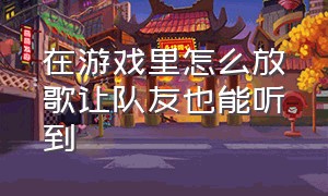 在游戏里怎么放歌让队友也能听到（怎么在游戏里放歌给队友听）