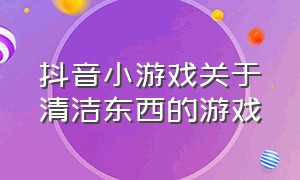 抖音小游戏关于清洁东西的游戏（抖音小游戏开发者平台）