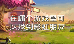 在哪个游戏里可以找到彩虹朋友（彩虹朋友官方地图）