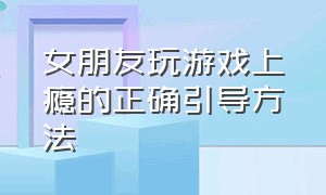 女朋友玩游戏上瘾的正确引导方法