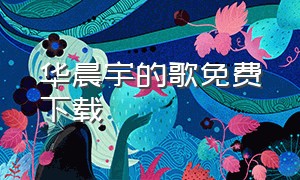 华晨宇的歌免费下载（华晨宇歌曲免费下载）