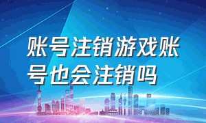 账号注销游戏账号也会注销吗（游戏账号注销七天内可以登录吗）