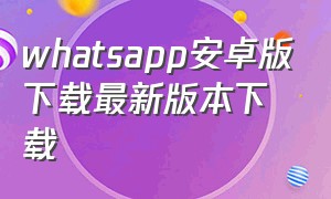 whatsapp安卓版下载最新版本下载