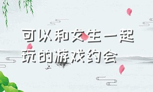 可以和女生一起玩的游戏约会（在家可以跟女朋友一起玩的游戏）