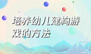 培养幼儿建构游戏的方法（建构游戏促进幼儿哪些方面的发展）