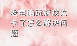 老电脑玩游戏太卡了怎么解决问题