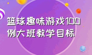 篮球趣味游戏100例大班教学目标（篮球趣味游戏100例大班教学目标及内容）