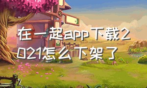 在一起app下载2021怎么下架了（在一起app靠谱吗）