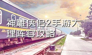 神雕侠侣2手游大理阵容攻略（神雕侠侣2手游奇遇攻略大全）