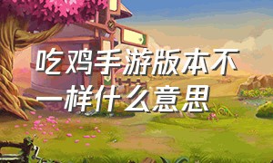 吃鸡手游版本不一样什么意思（吃鸡手游两个版本有什么区别）