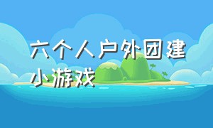 六个人户外团建小游戏（户外40个人团建的小游戏）