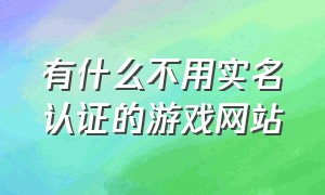 有什么不用实名认证的游戏网站（十个不用实名认证的游戏网站）