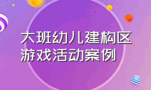 大班幼儿建构区游戏活动案例