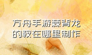 方舟手游棘背龙的鞍在哪里制作（方舟手游下载安装正版）