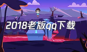 2018老版qq下载（官方老版qq下载地址）