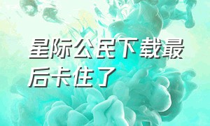 星际公民下载最后卡住了（星际公民下载完了突然就卡住了）