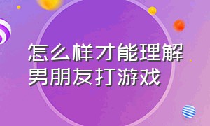 怎么样才能理解男朋友打游戏