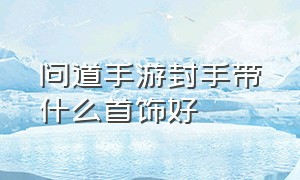 问道手游封手带什么首饰好（问道手游敏金带什么娃娃比较好）