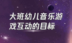 大班幼儿音乐游戏互动的目标