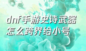 dnf手游史诗武器怎么跨界给小号