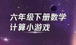 六年级下册数学计算小游戏（六年级下册数学计算题讲解视频）