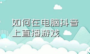 如何在电脑抖音上直播游戏