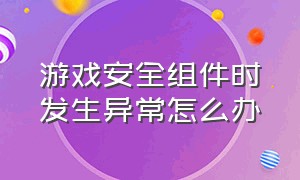 游戏安全组件时发生异常怎么办（安全数据检测到游戏异常怎么解决）