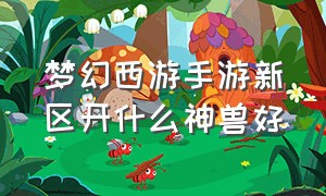 梦幻西游手游新区开什么神兽好（梦幻西游手游网易官方正版）