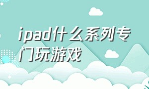 ipad什么系列专门玩游戏（ipad什么系列专门玩游戏最好）