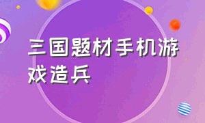 三国题材手机游戏造兵（三国造兵打仗的手游）