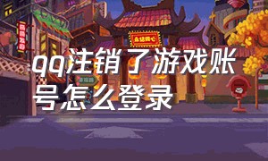 qq注销了游戏账号怎么登录（怎么注销qq所登录的游戏）