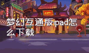 梦幻互通版ipad怎么下载（梦幻互通版下载官方）
