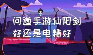 问道手游仙阳剑好还是电精好（问道手游电精和仙阳剑哪个好）