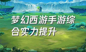 梦幻西游手游综合实力提升（梦幻西游手游提升实力顺序图）