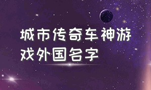 城市传奇车神游戏外国名字（城市传奇车神游戏怎么下载）