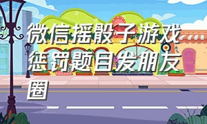 微信摇骰子游戏惩罚题目发朋友圈